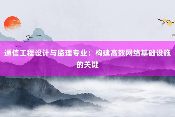 通信工程设计与监理专业：构建高效网络基础设施的关键