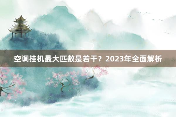 空调挂机最大匹数是若干？2023年全面解析